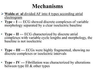  Waldo et al divided AF into 4 types according atrial
electrogram
• Type – I --- ECG showed discrete complexes of variable
morphology separated by a clear isoelectric baseline
• Type – II --- ECG characterized by discrete atrial
complexes with variable cycle lengths and morphology, the
baseline is not isoelectric
• Type – III --- ECGs were highly fragmented, showing no
discrete complexes or isoelectric intervals
• Type – IV --- Fibrillation was characterized by alterations
between type III & other types
Mechanisms
 