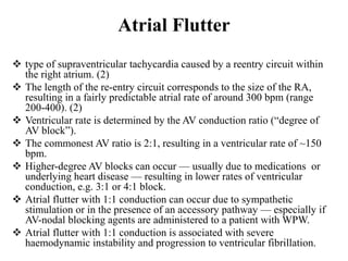 Atrial Flutter
 type of supraventricular tachycardia caused by a reentry circuit within
the right atrium. (2)
 The length of the re-entry circuit corresponds to the size of the RA,
resulting in a fairly predictable atrial rate of around 300 bpm (range
200-400). (2)
 Ventricular rate is determined by the AV conduction ratio (“degree of
AV block”).
 The commonest AV ratio is 2:1, resulting in a ventricular rate of ~150
bpm.
 Higher-degree AV blocks can occur — usually due to medications or
underlying heart disease — resulting in lower rates of ventricular
conduction, e.g. 3:1 or 4:1 block.
 Atrial flutter with 1:1 conduction can occur due to sympathetic
stimulation or in the presence of an accessory pathway — especially if
AV-nodal blocking agents are administered to a patient with WPW.
 Atrial flutter with 1:1 conduction is associated with severe
haemodynamic instability and progression to ventricular fibrillation.
 