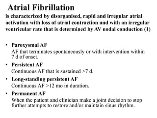Atrial Fibrillation
is characterized by disorganised, rapid and irregular atrial
activation with loss of atrial contraction and with an irregular
ventricular rate that is determined by AV nodal conduction (1)
• Paroxysmal AF
AF that terminates spontaneously or with intervention within
7 d of onset.
• Persistent AF
Continuous AF that is sustained >7 d.
• Long-standing persistent AF
Continuous AF >12 mo in duration.
• Permanent AF
When the patient and clinician make a joint decision to stop
further attempts to restore and/or maintain sinus rhythm.
 