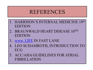 REFERENCES
1. HARRISON’S INTERNAL MEDICINE 19th
EDITION
2. BRAUNWALD HEART DISEASE 10TH
EDITION
3. www. LIFE IN FAST LANE
4. LEO SCHAMROTH, INTRODUCTION TO
ECG
5. ACC/AHA GUIDELINES FOR ATRIAL
FIBRILLATION
 