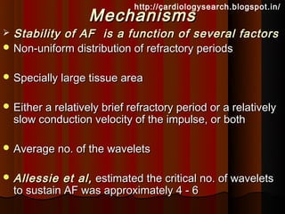http://cardiologysearch.blogspot.in/
                    Mechanisms
 Stability of AF is a function of several factors
 Non-uniform distribution of refractory periods


 Specially large tissue area


 Either a relatively brief refractory period or a relatively
    slow conduction velocity of the impulse, or both

 Average no. of the wavelets


 Allessie     et al, estimated the critical no. of wavelets
    to sustain AF was approximately 4 - 6
 