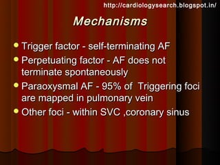 http://cardiologysearch.blogspot.in/

              Mechanisms
 Trigger factor - self-terminating AF
 Perpetuating factor - AF does not
  terminate spontaneously
 Paraoxysmal AF - 95% of Triggering foci
  are mapped in pulmonary vein
 Other foci - within SVC ,coronary sinus
 