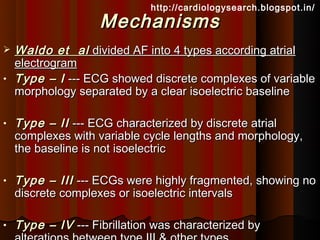 http://cardiologysearch.blogspot.in/
                    Mechanisms
   Waldo et al divided AF into 4 types according atrial
    electrogram
•   Type – I --- ECG showed discrete complexes of variable
    morphology separated by a clear isoelectric baseline

•   Type – II --- ECG characterized by discrete atrial
    complexes with variable cycle lengths and morphology,
    the baseline is not isoelectric

•   Type – III --- ECGs were highly fragmented, showing no
    discrete complexes or isoelectric intervals

•   Type – IV --- Fibrillation was characterized by
 