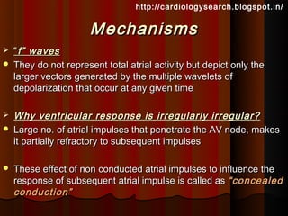 http://cardiologysearch.blogspot.in/


                       Mechanisms
   “ f” waves
   They do not represent total atrial activity but depict only the
    larger vectors generated by the multiple wavelets of
    depolarization that occur at any given time

   Why ventricular response is irregularly irregular?
   Large no. of atrial impulses that penetrate the AV node, makes
    it partially refractory to subsequent impulses

   These effect of non conducted atrial impulses to influence the
    response of subsequent atrial impulse is called as “concealed
    conduction”
 