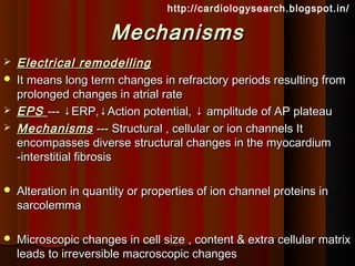 http://cardiologysearch.blogspot.in/

                      Mechanisms
   Electrical remodelling
   It means long term changes in refractory periods resulting from
    prolonged changes in atrial rate
   EPS --- ↓ERP,↓Action potential, ↓ amplitude of AP plateau
   Mechanisms --- Structural , cellular or ion channels It
    encompasses diverse structural changes in the myocardium
    -interstitial fibrosis

   Alteration in quantity or properties of ion channel proteins in
    sarcolemma

   Microscopic changes in cell size , content & extra cellular matrix
    leads to irreversible macroscopic changes
 