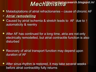 Mechanisms  http://cardiologysearch.blogspot.in/


   Maladoptations of atrial refractionaries – cause of chronic AF
   Atrial remodelling
   Caused by atrial ischemia & stretch leads to AF due to ↑
    automaticity & reentry

   After AF has continued for a long time, atria are not only
    electrically remodelled, but atrial contractile function is also
    disturbed

   Recovery of atrial transport function may depend upon
    duration of AF

   After sinus rhythm is restored, it may take several weeks
    before atrial contractility fully returns
 