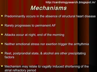 http://cardiologysearch.blogspot.in/

                      Mechanisms
   Predominantly occurs in the absence of structural heart disease

   Rarely progresses to permanent AF

   Attacks occur at night, end of the morning

   Neither emotional stress nor exertion trigger the arrhythmia

   Rest, postprandial state, & alcohol are other precipitating
    factors

   Mechanism may relate to vagally induced shortening of the
    atrial refractory period
 