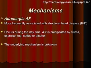 http://cardiologysearch.blogspot.in/


                      Mechanisms
   Adrenergic AF
   More frequently associated with structural heart disease (IHD)

   Occurs during the day time, & it is precipitated by stress,
    exercise, tea, coffee or alcohol

   The underlying mechanism is unknown
 