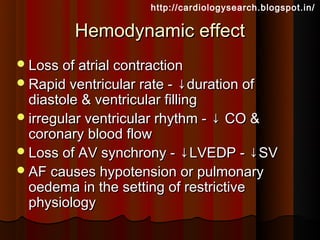 http://cardiologysearch.blogspot.in/

         Hemodynamic effect
 Loss of atrial contraction
 Rapid ventricular rate -   ↓duration of
  diastole & ventricular filling
 irregular ventricular rhythm - ↓ CO &
  coronary blood flow
 Loss of AV synchrony - ↓LVEDP - ↓SV
 AF causes hypotension or pulmonary
  oedema in the setting of restrictive
  physiology
 