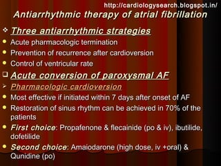 http://cardiologysearch.blogspot.in/
    Antiarrhythmic therapy of atrial fibrillation
 Three      antiarrhythmic strategies
   Acute pharmacologic termination
   Prevention of recurrence after cardioversion
   Control of ventricular rate
   Acute conversion of paroxysmal AF
   Pharmacologic cardioversion
   Most effective if initiated within 7 days after onset of AF
   Restoration of sinus rhythm can be achieved in 70% of the
    patients
   First choice : Propafenone & flecainide (po & iv), ibutilide,
    dofetilide
   Second choice : Amaiodarone (high dose, iv +oral) &
    Qunidine (po)
 