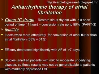 http://cardiologysearch.blogspot.in/
         Antiarrhythmic therapy of atrial
                    fibrillation
   Class IC drugs – Restore sinus rhythm with in a short
    period of time ( 1 hour) – conversion rate up to 90% (PAFIT-3)
   Ibutilide
   It acts twice more effectively for conversion of atrial flutter than
    atrial fibrillation (63% v 31%)


   Efficacy decreased significantly with AF of >7 days


   Studies, enrolled patients with mild to moderate underlying
    disease, so these results may not be generalizable to patients
    with markedly depressed LVF
 