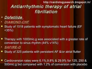 http://cardiologysearch.blogspot.in/
        Antiarrhythmic therapy of atrial
                   fibrillation
   Dofetilide
   DIAMOND-CHF
   Study of 1518 patients with symptomatic heart failure (EF
    <35%)

   Therapy with 1000mic.g was associated with a greater rate of
    conversion to sinus rhythm (44% v14%)
   SAFIRE-D
   Study of 325 patients with persistent AF &/or atrial flutter

   Cardioversion rates were 6.1%,9.8% & 29.9% for 125, 250 &
    500mic.g bid compared with 1.2% of conversion with placebo
 