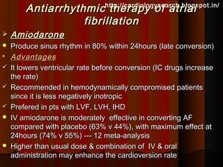 Antiarrhythmic therapy of atrial
                                 http://cardiologysearch.blogspot.in/

                   fibrillation
   Amiodarone
   Produce sinus rhythm in 80% within 24hours (late conversion)
   Advantages
   It lowers ventricular rate before conversion (IC drugs increase
    the rate)
   Recommended in hemodynamically compromised patients
    since it is less negatively inotropic
   Prefered in pts with LVF, LVH, IHD
   IV amiodarone is moderately effective in converting AF
    compared with placebo (63% v 44%), with maximum effect at
    24hours (74% v 55%) --- 12 meta-analysis
   Higher than usual dose & combination of IV & oral
    administration may enhance the cardioversion rate
 