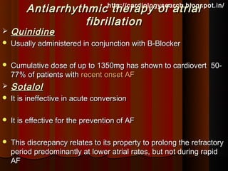 Antiarrhythmic therapy of atrial
                                   http://cardiologysearch.blogspot.in/

                    fibrillation
   Quinidine
   Usually administered in conjunction with B-Blocker

   Cumulative dose of up to 1350mg has shown to cardiovert 50-
    77% of patients with recent onset AF
   Sotalol
   It is ineffective in acute conversion

   It is effective for the prevention of AF

   This discrepancy relates to its property to prolong the refractory
    period predominantly at lower atrial rates, but not during rapid
    AF
 
