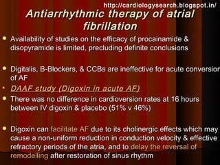 http://cardiologysearch.blogspot.in/
        Antiarrhythmic therapy of atrial
                   fibrillation
   Availability of studies on the efficacy of procainamide &
    disopyramide is limited, precluding definite conclusions

   Digitalis, B-Blockers, & CCBs are ineffective for acute conversion
    of AF
   DAAF study (Digoxin in acute AF)
   There was no difference in cardioversion rates at 16 hours
    between IV digoxin & placebo (51% v 46%)

   Digoxin can facilitate AF due to its cholinergic effects which may
    cause a non-uniform reduction in conduction velocity & effective
    refractory periods of the atria, and to delay the reversal of
    remodelling after restoration of sinus rhythm
 