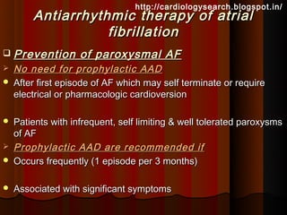 http://cardiologysearch.blogspot.in/
        Antiarrhythmic therapy of atrial
                   fibrillation
   Prevention of paroxysmal AF
   No need for prophylactic AAD
   After first episode of AF which may self terminate or require
    electrical or pharmacologic cardioversion

   Patients with infrequent, self limiting & well tolerated paroxysms
    of AF
   Prophylactic AAD are recommended if
   Occurs frequently (1 episode per 3 months)

   Associated with significant symptoms
 