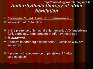 http://cardiologysearch.blogspot.in/
      Antiarrhythmic therapy of atrial
                 fibrillation
   Prophylactic AAD are recommended if…
   Worsening of LV function

   In the presence of left atrial enlargement, LVD, underlying
    CVS pathology, long duration of AF, advanced age
   B-blockers
   Effective in adrenergic dependent AF (class IA & IC are
    ineffective)

   It prevents the recurrence of persistent AF after
    cardioversion
 