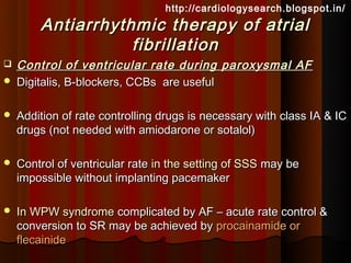 http://cardiologysearch.blogspot.in/
        Antiarrhythmic therapy of atrial
                   fibrillation
   Control of ventricular rate during paroxysmal AF
   Digitalis, B-blockers, CCBs are useful

   Addition of rate controlling drugs is necessary with class IA & IC
    drugs (not needed with amiodarone or sotalol)

   Control of ventricular rate in the setting of SSS may be
    impossible without implanting pacemaker

   In WPW syndrome complicated by AF – acute rate control &
    conversion to SR may be achieved by procainamide or
    flecainide
 