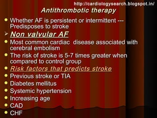 http://cardiologysearch.blogspot.in/
              Antithrombotic therapy
 Whether AF is persistent or intermittent ---
  Predisposes to stroke
 Non   valvular AF
 Most common cardiac     disease associated with
  cerebral embolism
 The risk of stroke is 5-7 times greater when
  compared to control group
 Risk factors that predicts stroke
 Previous stroke or TIA
 Diabetes mellitus
 Systemic hypertension
 Increasing age
 CAD
 CHF
 