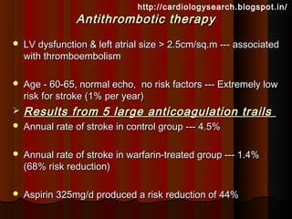 http://cardiologysearch.blogspot.in/
                Antithrombotic therapy
   LV dysfunction & left atrial size > 2.5cm/sq.m --- associated
    with thromboembolism

   Age - 60-65, normal echo, no risk factors --- Extremely low
    risk for stroke (1% per year)
   Results from 5 large anticoagulation trails
   Annual rate of stroke in control group --- 4.5%

   Annual rate of stroke in warfarin-treated group --- 1.4%
    (68% risk reduction)

   Aspirin 325mg/d produced a risk reduction of 44%
 