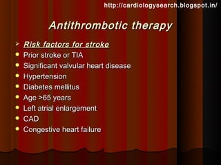 http://cardiologysearch.blogspot.in/


           Antithrombotic therapy
   Risk factors for stroke
   Prior stroke or TIA
   Significant valvular heart disease
   Hypertension
   Diabetes mellitus
   Age >65 years
   Left atrial enlargement
   CAD
   Congestive heart failure
 