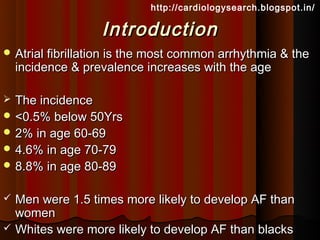 http://cardiologysearch.blogspot.in/

                   Introduction
 Atrial fibrillation is the most common arrhythmia & the
    incidence & prevalence increases with the age

 The incidence
 <0.5% below 50Yrs
 2% in age 60-69
 4.6% in age 70-79
 8.8% in age 80-89


   Men were 1.5 times more likely to develop AF than
    women
   Whites were more likely to develop AF than blacks
 