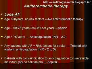 http://cardiologysearch.blogspot.in/
                   Antithrombotic therapy

   Lone AF
   Age <60years, no risk factors ---No antithrombotic therapy

   Age - 60-75 years (risk-2%per year) ---Aspirin

   Age > 75 years --- Anticoagulation (INR – 2.0)

   Any patients with AF + Risk factors for stroke --- Treated with
    warfarin anticoagulation (INR – 2 to 3)

   Patients with contraindication to anticoagulation (or) unreliable
    individual (or) no risk factors --- Aspirin
 