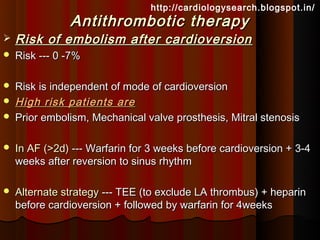 http://cardiologysearch.blogspot.in/
               Antithrombotic therapy
   Risk of embolism after cardioversion
   Risk --- 0 -7%

   Risk is independent of mode of cardioversion
   High risk patients are
   Prior embolism, Mechanical valve prosthesis, Mitral stenosis

   In AF (>2d) --- Warfarin for 3 weeks before cardioversion + 3-4
    weeks after reversion to sinus rhythm

   Alternate strategy --- TEE (to exclude LA thrombus) + heparin
    before cardioversion + followed by warfarin for 4weeks
 