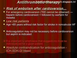 Antithrombotic therapy
                      http://cardiologysearch.blogspot.in/

   Risk of embolism after cardioversion…
   For emergency cardioversion (TEE cannot be obtained) ---
    heparin before cardioversion + followed by warfarin for
    4weeks
   Low risk patients
   Age <65 years without risk factor for stroke in nonvalvular AF

   Anticoagulation may not be necessary before cardioversion
    but aspirin is indicated

   It is important to emphasize that suggestions must be
    individualized for a given patient
 Absolute contraindication for anticoagulation -
    ICH,SDH,GI bleed
 