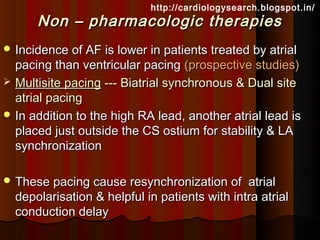 http://cardiologysearch.blogspot.in/
      Non – pharmacologic therapies
 Incidence of AF is lower in patients treated by atrial
  pacing than ventricular pacing (prospective studies)
 Multisite pacing --- Biatrial synchronous & Dual site
  atrial pacing
 In addition to the high RA lead, another atrial lead is
  placed just outside the CS ostium for stability & LA
  synchronization

 These pacing cause resynchronization of      atrial
  depolarisation & helpful in patients with intra atrial
  conduction delay
 