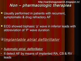 http://cardiologysearch.blogspot.in/
        Non – pharmacologic therapies
 Usually performed in patients with recurrent,
    symptomatic & drug refractory AF

 ECG showed biphasic ‘p’ wave in inferior leads with
    abbreviation of ‘P’ wave duration

 Implantable       atrial defibrillator

   Automatic atrial defibrillator
•   It detect AF by means of implanted RA, CS & RV
    leads
 