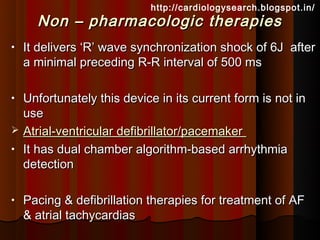 http://cardiologysearch.blogspot.in/
      Non – pharmacologic therapies
•   It delivers ‘R’ wave synchronization shock of 6J after
    a minimal preceding R-R interval of 500 ms

•   Unfortunately this device in its current form is not in
    use
   Atrial-ventricular defibrillator/pacemaker
•   It has dual chamber algorithm-based arrhythmia
    detection

•   Pacing & defibrillation therapies for treatment of AF
    & atrial tachycardias
 
