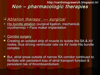 http://cardiologysearch.blogspot.in/
       Non – pharmacologic therapies

   Ablation therapy --- surgical
   His bundle ablation (surgical ligation, mechanical,
    cryothermia) + Pace maker implantation

   Corridor surgery
   Creating an isolated strip of muscle to isolate the SA & AV
    nodes, thus driving ventricular rate via AV node-His bundle
    complex

   But, atrial areas outside of narrow RA corridor continued to
    fibrillate with persistent loss of atrial transport function &
    persistent risk of thromboembolism
 