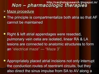 http://cardiologysearch.blogspot.in/
      Non – pharmacologic therapies
   Maze procedure
 The principle is compartmentalize both atria so that AF
    cannot be maintained


 Right & left atrial appendages were resected,
    pulmonary vein ostia are isolated, linear RA & LA
    lesions are connected to anatomic structures to form
    an “electrical maze” --- “Maze 3”


 Appropriately placed atrial incisions not only interrupt
    the conduction routes of reentrant circuits, but they
    also direct the sinus impulse from SA to AV along a
 