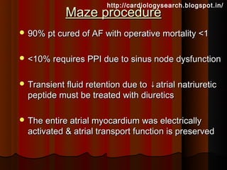 http://cardiologysearch.blogspot.in/
            Maze procedure
 90% pt cured of AF with operative mortality <1


 <10% requires PPI due to sinus node dysfunction


 Transient fluid retention due to
                                 ↓atrial natriuretic
  peptide must be treated with diuretics

 The entire atrial myocardium was electrically
  activated & atrial transport function is preserved
 