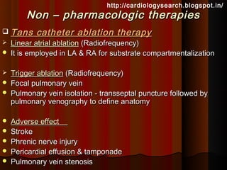 http://cardiologysearch.blogspot.in/
        Non – pharmacologic therapies
   Tans catheter ablation therapy
   Linear atrial ablation (Radiofrequency)
   It is employed in LA & RA for substrate compartmentalization

   Trigger ablation (Radiofrequency)
   Focal pulmonary vein
   Pulmonary vein isolation - transseptal puncture followed by
    pulmonary venography to define anatomy

   Adverse effect
   Stroke
   Phrenic nerve injury
   Pericardial effusion & tamponade
   Pulmonary vein stenosis
 