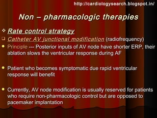 http://cardiologysearch.blogspot.in/


        Non – pharmacologic therapies
 Rate     control strategy
   Catheter AV junctional modification (radiofrequency)
   Principle --- Posterior inputs of AV node have shorter ERP, their
    ablation slows the ventricular response during AF

   Patient who becomes symptomatic due rapid ventricular
    response will benefit

   Currently, AV node modification is usually reserved for patients
    who require non-pharmacologic control but are opposed to
    pacemaker implantation
 