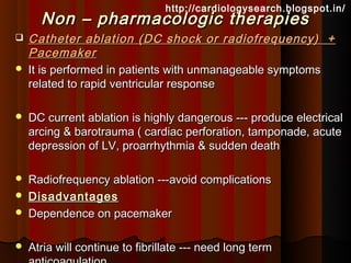 http://cardiologysearch.blogspot.in/
      Non – pharmacologic therapies
   Catheter ablation (DC shock or radiofrequency) +
    Pacemaker
   It is performed in patients with unmanageable symptoms
    related to rapid ventricular response

   DC current ablation is highly dangerous --- produce electrical
    arcing & barotrauma ( cardiac perforation, tamponade, acute
    depression of LV, proarrhythmia & sudden death

   Radiofrequency ablation ---avoid complications
   Disadvantages
   Dependence on pacemaker

   Atria will continue to fibrillate --- need long term
 
