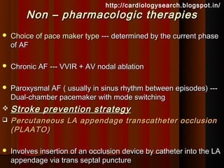 http://cardiologysearch.blogspot.in/
        Non – pharmacologic therapies
   Choice of pace maker type --- determined by the current phase
    of AF

   Chronic AF --- VVIR + AV nodal ablation

   Paroxysmal AF ( usually in sinus rhythm between episodes) ---
    Dual-chamber pacemaker with mode switching
 Stroke      prevention strategy
   Percutaneous LA appendage transcatheter occlusion
    (PLAATO)

   Involves insertion of an occlusion device by catheter into the LA
    appendage via trans septal puncture
 