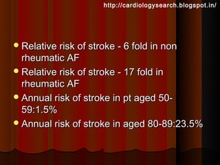 http://cardiologysearch.blogspot.in/




 Relative risk of stroke - 6 fold in non
  rheumatic AF
 Relative risk of stroke - 17 fold in
  rheumatic AF
 Annual risk of stroke in pt aged 50-
  59:1.5%
 Annual risk of stroke in aged 80-89:23.5%
 
