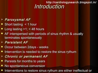 http://cardiologysearch.blogspot.in/
                         Introduction

   Paroxysmal AF
   Short lasting < 1 hour
   Long lasting >1; < 48 hours
   AF interspersed with periods of sinus rhythm & usually
    terminates spontaneously
   Persistent AF
   Occur between 2days - weeks
   Intervention is needed to restore the sinus rythum
   Chronic or permanent AF
   Persists for months to years
   No spontaneous conversion
   Interventions to restore sinus rythum are either ineffectual or
 