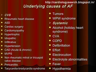 http://cardiologysearch.blogspot.in/
                   Underlying causes of AF
   CVS
                                             Tumors
   Rheumatic heart disease                  WPW syndrome
   ASD                                      Systemic
   Cardiac surgery                          Alcohol (holiday heart
   Cardiomyopathy                            syndrome)
   Hypertrophic
                                             CVA
   Idiopathic
   Infiltrative
                                             COPD
   Hypertension                             Defibrillation
   CAD (Acute & chronic)                    Effort
   MVPS                                     Electrocution
   Non rheumatic mitral or tricuspid
    valve disease
                                             Electrolyte abnormalities
   Pericarditis                             Fever
   Tacycardia-bradycardia syndrome          Hypothermia
 