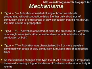 http://cardiologysearch.blogspot.in/
                         Mechanisms
   Type – I --- Activation consisted of single, broad wavefronts
    propagating without conduction delay & either only short arcs of
    conduction block or small areas of slow conduction that did not disrupt
    the main course of propagation

   Type – II --- Activation consisted of either the presence of 2 wavelets
    or of single wave (with either considerable conduction block or slow
    conduction or both)

   Type – III --- Activation was characterized by 3 or more wavelets
    combined with areas of slow conduction & multiple arcs of conduction
    block

   As the fibrillation changed from type I to III, AFs frequency & irregularity
    increased, creating a higher incidence of continuous electrical activity &
    reentry
 