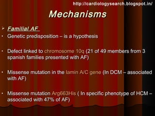 http://cardiologysearch.blogspot.in/

                      Mechanisms
   Familial AF
•   Genetic predisposition – is a hypothesis

•   Defect linked to chromosome 10q (21 of 49 members from 3
    spanish families presented with AF)

•   Missense mutation in the lamin A/C gene (In DCM – associated
    with AF)

•   Missense mutation Arg663His ( In specific phenotype of HCM –
    associated with 47% of AF)
 