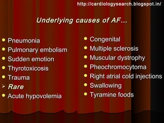 http://cardiologysearch.blogspot.in/


           Underlying causes of AF…

 Pneumonia               Congenital

 Pulmonary embolism      Multiple sclerosis

 Sudden emotion          Muscular dystrophy

 Thyrotoxicosis          Pheochromocytoma

 Trauma                  Right atrial cold injections

 Rare                    Swallowing

 Acute hypovolemia       Tyramine foods
 