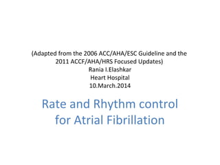 (Adapted from the 2006 ACC/AHA/ESC Guideline and the
2011 ACCF/AHA/HRS Focused Updates)
Rania I.Elashkar
Heart Hospital
10.March.2014
Rate and Rhythm control
for Atrial Fibrillation
 