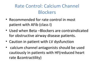 Rate Control: Calcium Channel
Blockers
• Recommended for rate control in most
patient with AFib (class I)
• Used when Beta –Blockers are contraindicated
for obstructive airway disease patients.
• Caution in patient with LV dysfunction
• calcium channel antagonists should be used
cautiously in patients with HF(reduced heart
rate &contractility)
 