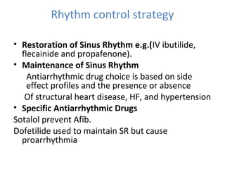 Rhythm control strategy
• Restoration of Sinus Rhythm e.g.(IV ibutilide,
flecainide and propafenone).
• Maintenance of Sinus Rhythm
Antiarrhythmic drug choice is based on side
effect profiles and the presence or absence
Of structural heart disease, HF, and hypertension
• Specific Antiarrhythmic Drugs
Sotalol prevent Afib.
Dofetilide used to maintain SR but cause
proarrhythmia
 
