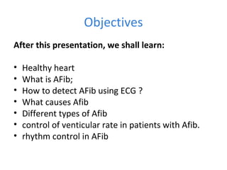Objectives
After this presentation, we shall learn:
• Healthy heart
• What is AFib;
• How to detect AFib using ECG ?
• What causes Afib
• Different types of Afib
• control of venticular rate in patients with Afib.
• rhythm control in AFib
 