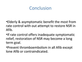 Conclusion
•Elderly & asymptomatic benefit the most from
rate control with out attempt to restore NSR in
Afib.
•If rate control offers inadequate symptomatic
relief, restoration of NSR may become a long
term goal.
•Prevent thromboembolism in all Afib except
lone Afib or contraindicated.
 